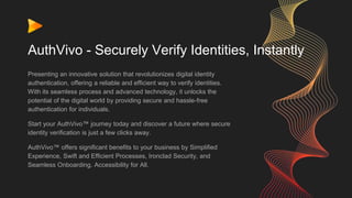 AuthVivo - Securely Verify Identities, Instantly
Presenting an innovative solution that revolutionizes digital identity
authentication, offering a reliable and efficient way to verify identities.
With its seamless process and advanced technology, it unlocks the
potential of the digital world by providing secure and hassle-free
authentication for individuals.
Start your AuthVivo™ journey today and discover a future where secure
identity verification is just a few clicks away.
AuthVivo™ offers significant benefits to your business by Simplified
Experience, Swift and Efficient Processes, Ironclad Security, and
Seamless Onboarding. Accessibility for All.
 