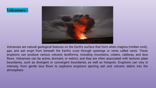 Volcanoes:-
Volcanoes are natural geological features on the Earth's surface that form when magma (molten rock),
gas, and ash erupt from beneath the Earth's crust through openings or vents called vents. These
eruptions can produce various volcanic landforms, including mountains, craters, calderas, and lava
ﬂows. Volcanoes can be active, dormant, or extinct, and they are often associated with tectonic plate
boundaries, such as divergent or convergent boundaries, as well as hotspots. Eruptions can vary in
intensity, from gentle lava ﬂows to explosive eruptions ejecting ash and volcanic debris into the
atmosphere.
 