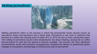 Melting permafrost:-
Melting permafrost refers to the process in which the permanently frozen ground, known as
permafrost, thaws and transitions into a liquid state. Permafrost is soil, rock, or sediment that
remains at or below the freezing point of water (0°C or 32°F) for two or more consecutive years.
The melting of permafrost occurs when temperatures rise above freezing, causing the ice within
the permafrost to melt and the ground to become unstable. This process can have signiﬁcant
environmental, social, and economic consequences, including the release of greenhouse gases,
changes to ecosystems, and damage to infrastructure built on permafrost.
 
