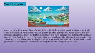 Water vapour:-
Water vapor is the gaseous form of water. It is an invisible, odorless gas that forms when liquid
water evaporates or when ice sublimates directly into the atmosphere. Water vapor is the most
abundant greenhouse gas in the Earth's atmosphere and plays a crucial role in the Earth's climate
system, contributing to the greenhouse effect and regulating the planet's temperature. It is
constantly cycling through the atmosphere via processes such as evaporation, condensation, and
precipitation, and it plays a key role in weather patterns and the hydrological cycle.
 
