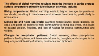 The effects of global warming, resulting from the increase in Earth's average
surface temperature primarily due to human activities, include:
Rising temperatures: Global warming leads to higher average temperatures
worldwide, resulting in heatwaves and extreme heat events, particularly in
urban areas.
Melting ice and rising sea levels: Warming temperatures cause glaciers, ice
caps, and polar ice sheets to melt, contributing to rising sea levels. This leads
to coastal erosion, ﬂooding, and loss of habitat for coastal communities and
wildlife.
Changes in precipitation patterns: Global warming alters precipitation
patterns, leading to more intense rainfall events, droughts, and changes in the
frequency and intensity of storms, hurricanes, and typhoons.
 