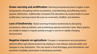 Ocean warming and acidiﬁcation: Warming temperatures lead to higher ocean
temperatures, disrupting marine ecosystems, coral bleaching, and affecting marine
species' distribution. Additionally, increased CO2 absorption by oceans leads to ocean
acidiﬁcation, harming marine life such as coral reefs, shellﬁsh, and plankton.
Loss of biodiversity: Global warming threatens biodiversity by disrupting
ecosystems, altering habitats, and accelerating species extinction rates. Many species
are unable to adapt or migrate quickly enough to survive in rapidly changing
environments.
Negative impacts on agriculture: Changes in temperature and precipitation
patterns affect agricultural productivity, leading to crop failures, reduced yields, and
changes in crop distribution. This can result in food shortages, price ﬂuctuations, and
economic instability, particularly in developing countries.
 