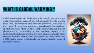 WHAT IS GLOBAL WARMING ?
Global warming refers to the long-term increase in Earth's average
surface temperature, primarily due to human activities like burning
fossil fuels, deforestation, and industrial processes. This leads to
the release of greenhouse gases such as carbon dioxide, methane,
and nitrous oxide, which trap heat in the atmosphere, causing the
planet to warm. This warming can have signiﬁcant impacts on the
environment, including melting ice caps, rising sea levels, more
extreme weather events, and disruptions to ecosystems and
wildlife.As the human population has inclined,so has the volume of
fossilfuels burned.
 