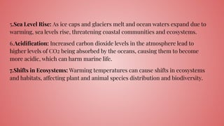 5.Sea Level Rise: As ice caps and glaciers melt and ocean waters expand due to
warming, sea levels rise, threatening coastal communities and ecosystems.
6.Acidiﬁcation: Increased carbon dioxide levels in the atmosphere lead to
higher levels of CO2 being absorbed by the oceans, causing them to become
more acidic, which can harm marine life.
7.Shifts in Ecosystems: Warming temperatures can cause shifts in ecosystems
and habitats, affecting plant and animal species distribution and biodiversity.
 