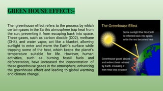 GREEN HOUSE EFFECT:-
The greenhouse effect refers to the process by which
certain gases in the Earth's atmosphere trap heat from
the sun, preventing it from escaping back into space.
These gases, such as carbon dioxide (CO2), methane
(CH4), and water vapor, act like a blanket, allowing
sunlight to enter and warm the Earth's surface while
trapping some of the heat, which keeps the planet's
temperature suitable for life. However, human
activities, such as burning fossil fuels and
deforestation, have increased the concentration of
these greenhouse gases in the atmosphere, enhancing
the greenhouse effect and leading to global warming
and climate change.
 