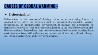 CAUSES OF GLOBAL WARMING:-
● Deforestation:-
Deforestation is the process of clearing, removing, or destroying forests or
wooded areas, often for purposes such as agricultural expansion, logging,
urbanization, or infrastructure development. It involves the permanent or
temporary removal of trees and vegetation, leading to the loss of forest cover and
the conversion of forested land into non-forest uses. Deforestation is a signiﬁcant
environmental issue with wide-ranging impacts on biodiversity, climate change,
soil erosion, water cycle, and ecosystem services.
 