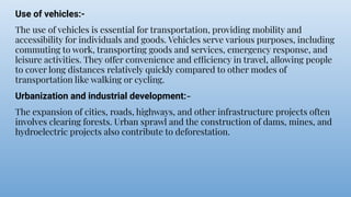 Use of vehicles:-
The use of vehicles is essential for transportation, providing mobility and
accessibility for individuals and goods. Vehicles serve various purposes, including
commuting to work, transporting goods and services, emergency response, and
leisure activities. They offer convenience and efficiency in travel, allowing people
to cover long distances relatively quickly compared to other modes of
transportation like walking or cycling.
Urbanization and industrial development:-
The expansion of cities, roads, highways, and other infrastructure projects often
involves clearing forests. Urban sprawl and the construction of dams, mines, and
hydroelectric projects also contribute to deforestation.
 
