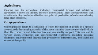 Agriculture:
Clearing land for agriculture, including commercial farming and subsistence
agriculture, is one of the primary drivers of deforestation. Large-scale agriculture, such
as cattle ranching, soybean cultivation, and palm oil production, often involves clearing
large areas of forests.
Overpopulation:-
Overpopulation refers to a situation in which the number of people in a speciﬁc
area exceeds the carrying capacity of that area, meaning there are more individuals
than the resources and infrastructure can sustainably support. This can lead to
various social, economic, and environmental challenges, including resource
shortages, environmental degradation, pressure on infrastructure, and social and
economic inequality.
 