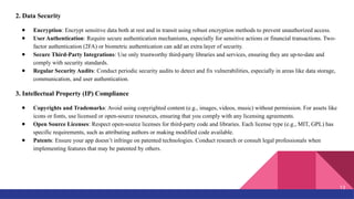 2. Data Security
● Encryption: Encrypt sensitive data both at rest and in transit using robust encryption methods to prevent unauthorized access.
● User Authentication: Require secure authentication mechanisms, especially for sensitive actions or financial transactions. Two-
factor authentication (2FA) or biometric authentication can add an extra layer of security.
● Secure Third-Party Integrations: Use only trustworthy third-party libraries and services, ensuring they are up-to-date and
comply with security standards.
● Regular Security Audits: Conduct periodic security audits to detect and fix vulnerabilities, especially in areas like data storage,
communication, and user authentication.
3. Intellectual Property (IP) Compliance
● Copyrights and Trademarks: Avoid using copyrighted content (e.g., images, videos, music) without permission. For assets like
icons or fonts, use licensed or open-source resources, ensuring that you comply with any licensing agreements.
● Open Source Licenses: Respect open-source licenses for third-party code and libraries. Each license type (e.g., MIT, GPL) has
specific requirements, such as attributing authors or making modified code available.
● Patents: Ensure your app doesn’t infringe on patented technologies. Conduct research or consult legal professionals when
implementing features that may be patented by others.
13
 