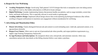 6. Respect for User Well-being
● Avoiding Manipulative Design: Avoid using "dark patterns" (UI/UX designs that trick or manipulate users into taking actions
they might not want to, like hidden subscriptions or difficult-to-locate settings).
● Digital Well-being: Consider implementing features that promote healthy use patterns, such as usage reminders, screen time
limits, and break notifications. This is especially relevant in social media or gaming apps.
● Avoiding Addictive Design: Implement ethical design choices that avoid exploiting psychological tendencies (like infinite
scrolling or frequent notifications) to maximize user engagement without consideration for well-being.
7. Advertising and Monetization Ethics
● Honest Advertising: Clearly distinguish between ads and content to avoid misleading users. Label ads, sponsored content, or in-
app purchases distinctly.
● Respect User Choices: Allow users to opt out of personalized ads where possible, and respect platform requirements (e.g.,
Apple’s App Tracking Transparency framework).
● In-App Purchases and Subscriptions: Be transparent about costs, trial periods, and automatic renewals. Allow easy
cancellation and provide clear details on the billing structure before a user makes a purchase.
15
 