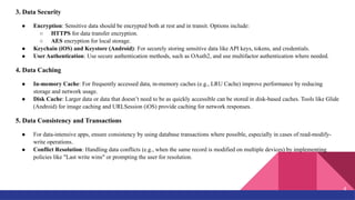 3. Data Security
● Encryption: Sensitive data should be encrypted both at rest and in transit. Options include:
○ HTTPS for data transfer encryption.
○ AES encryption for local storage.
● Keychain (iOS) and Keystore (Android): For securely storing sensitive data like API keys, tokens, and credentials.
● User Authentication: Use secure authentication methods, such as OAuth2, and use multifactor authentication where needed.
4. Data Caching
● In-memory Cache: For frequently accessed data, in-memory caches (e.g., LRU Cache) improve performance by reducing
storage and network usage.
● Disk Cache: Larger data or data that doesn’t need to be as quickly accessible can be stored in disk-based caches. Tools like Glide
(Android) for image caching and URLSession (iOS) provide caching for network responses.
5. Data Consistency and Transactions
● For data-intensive apps, ensure consistency by using database transactions where possible, especially in cases of read-modify-
write operations.
● Conflict Resolution: Handling data conflicts (e.g., when the same record is modified on multiple devices) by implementing
policies like "Last write wins" or prompting the user for resolution.
4
 