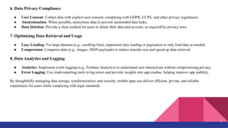 6. Data Privacy Compliance
● User Consent: Collect data with explicit user consent, complying with GDPR, CCPA, and other privacy regulations.
● Anonymization: When possible, anonymize data to prevent unintended data leaks.
● Data Deletion: Provide a clear method for users to delete their data and account, as required by privacy laws.
7. Optimizing Data Retrieval and Usage
● Lazy Loading: For large datasets (e.g., scrolling lists), implement lazy loading or pagination to only load data as needed.
● Compression: Compress data (e.g., images, JSON payloads) to reduce transfer size and speed up data retrieval.
8. Data Analytics and Logging
● Analytics: Implement event logging (e.g., Firebase Analytics) to understand user interactions without compromising privacy.
● Error Logging: Use crash reporting tools to log errors and provide insights into app crashes, helping improve app stability.
By thoughtfully managing data storage, synchronization, and security, mobile apps can deliver efficient, private, and reliable
experiences for users while complying with legal standards.
5
 