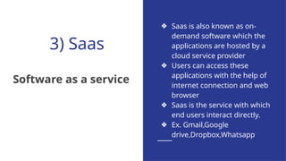 3) Saas
Software as a service
❖ Saas is also known as on-
demand software which the
applications are hosted by a
cloud service provider
❖ Users can access these
applications with the help of
internet connection and web
browser
❖ Saas is the service with which
end users interact directly.
❖ Ex. Gmail,Google
drive,Dropbox,Whatsapp
 