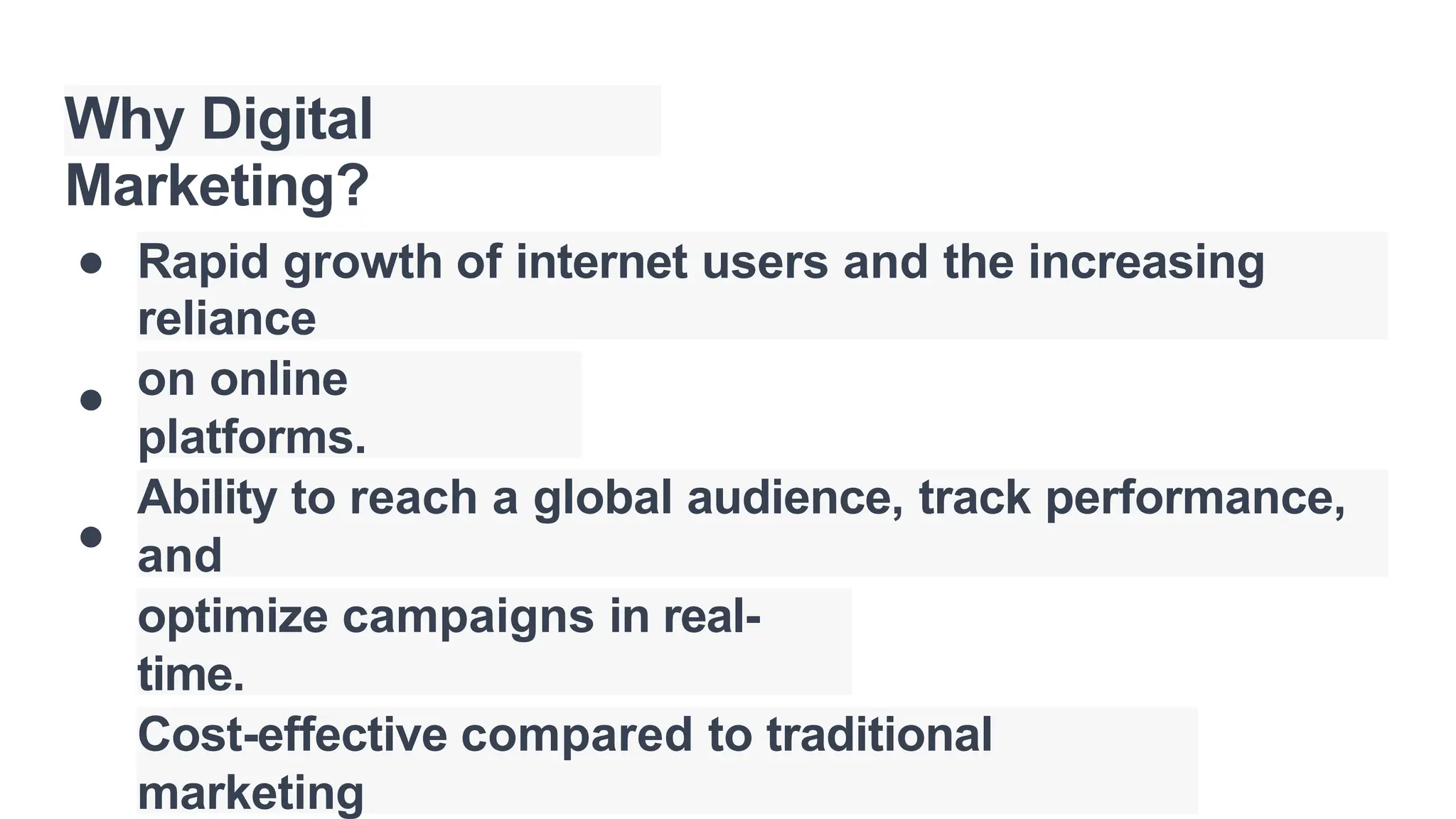 Why Digital
Marketing?
●
●
●
Rapid growth of internet users and the increasing
reliance
on online
platforms.
Ability to reach a global audience, track performance,
and
optimize campaigns in real-
time.
Cost-effective compared to traditional
marketing
 