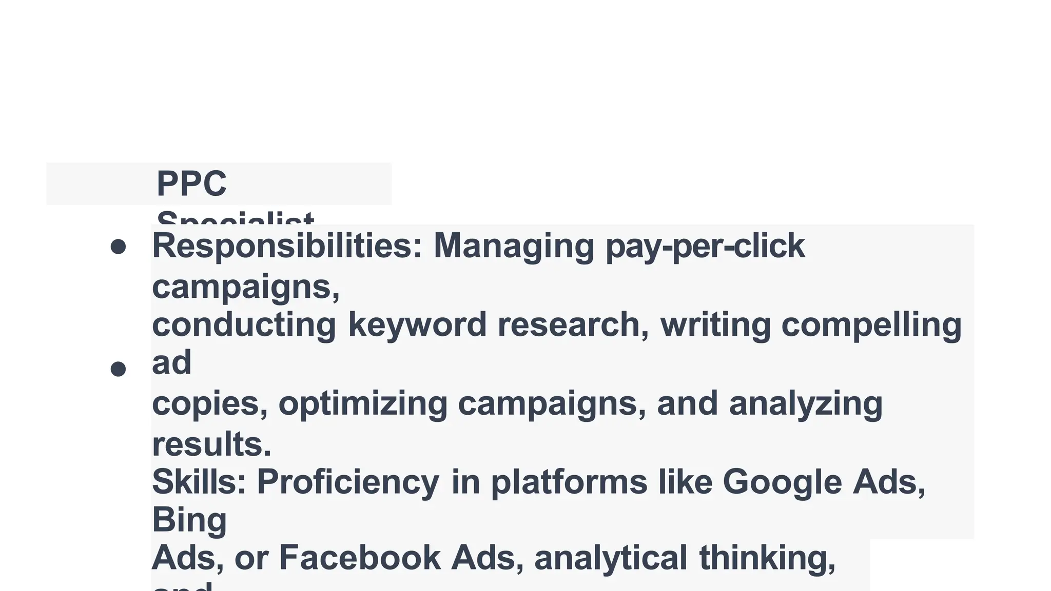 PPC
Specialist
●
●
Responsibilities: Managing pay-per-click
campaigns,
conducting keyword research, writing compelling
ad
copies, optimizing campaigns, and analyzing
results.
Skills: Proficiency in platforms like Google Ads,
Bing
Ads, or Facebook Ads, analytical thinking,
 