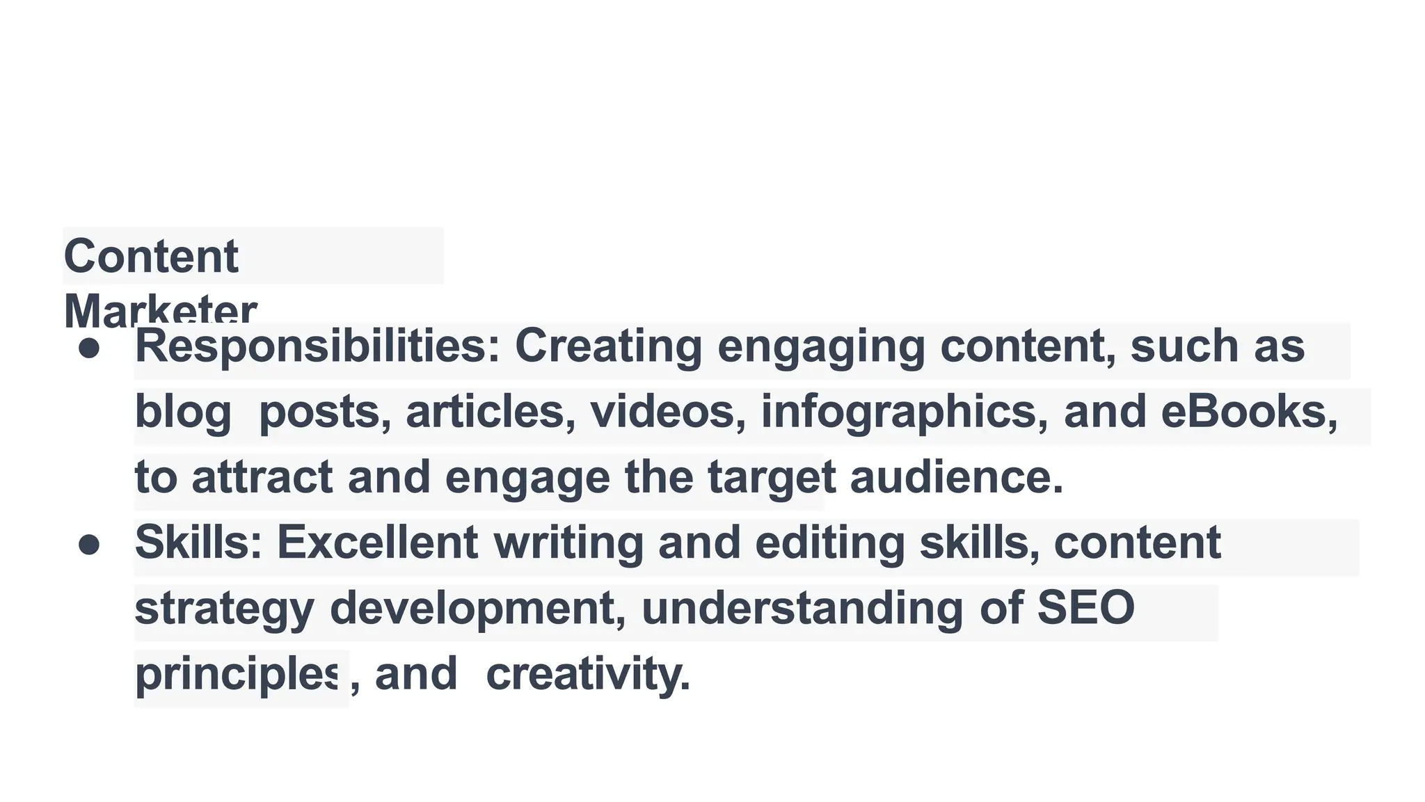 Content
Marketer
● Responsibilities: Creating engaging content, such as
blog posts, articles, videos, infographics, and eBooks,
to attract and engage the target audience.
● Skills: Excellent writing and editing skills, content
strategy development, understanding of SEO
principles, and creativity.
 