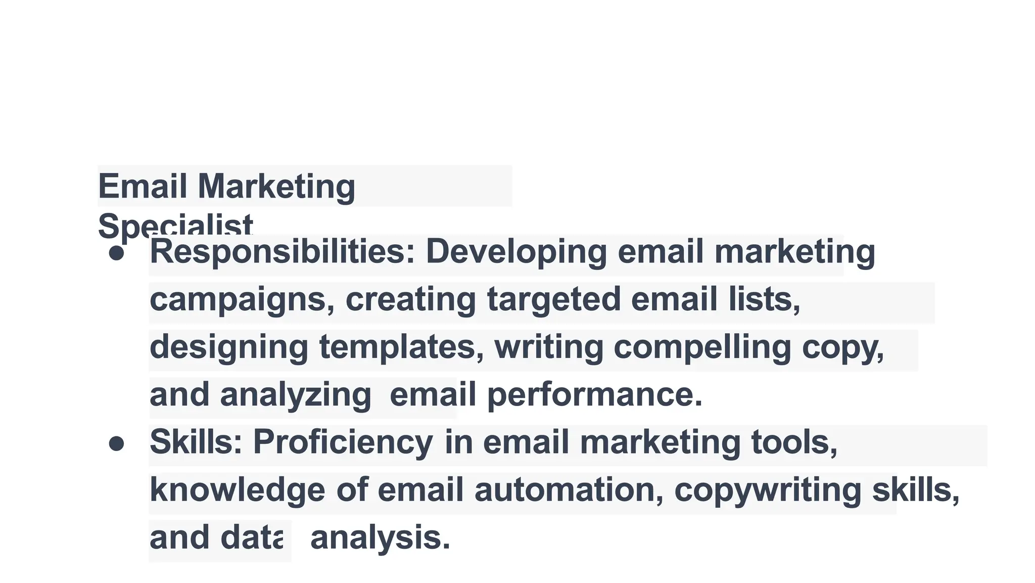 Email Marketing
Specialist
● Responsibilities: Developing email marketing
campaigns, creating targeted email lists,
designing templates, writing compelling copy,
and analyzing email performance.
● Skills: Proficiency in email marketing tools,
knowledge of email automation, copywriting skills,
and data analysis.
 