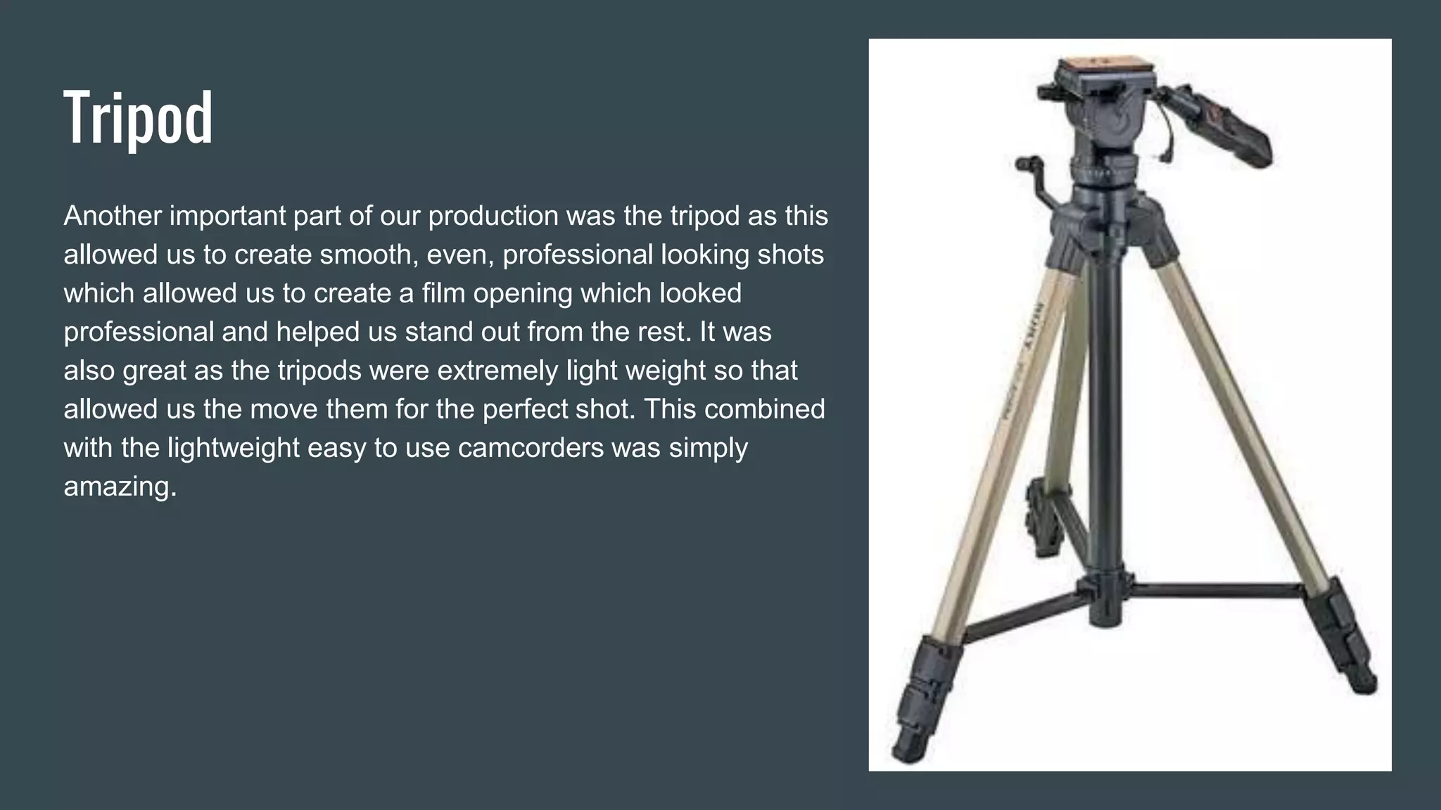 Tripod
Another important part of our production was the tripod as this
allowed us to create smooth, even, professional looking shots
which allowed us to create a film opening which looked
professional and helped us stand out from the rest. It was
also great as the tripods were extremely light weight so that
allowed us the move them for the perfect shot. This combined
with the lightweight easy to use camcorders was simply
amazing.
 