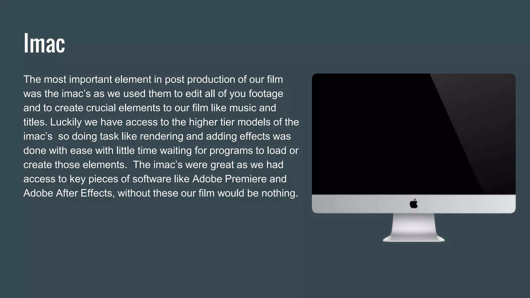 Imac
The most important element in post production of our film
was the imac’s as we used them to edit all of you footage
and to create crucial elements to our film like music and
titles. Luckily we have access to the higher tier models of the
imac’s so doing task like rendering and adding effects was
done with ease with little time waiting for programs to load or
create those elements. The imac’s were great as we had
access to key pieces of software like Adobe Premiere and
Adobe After Effects, without these our film would be nothing.
 