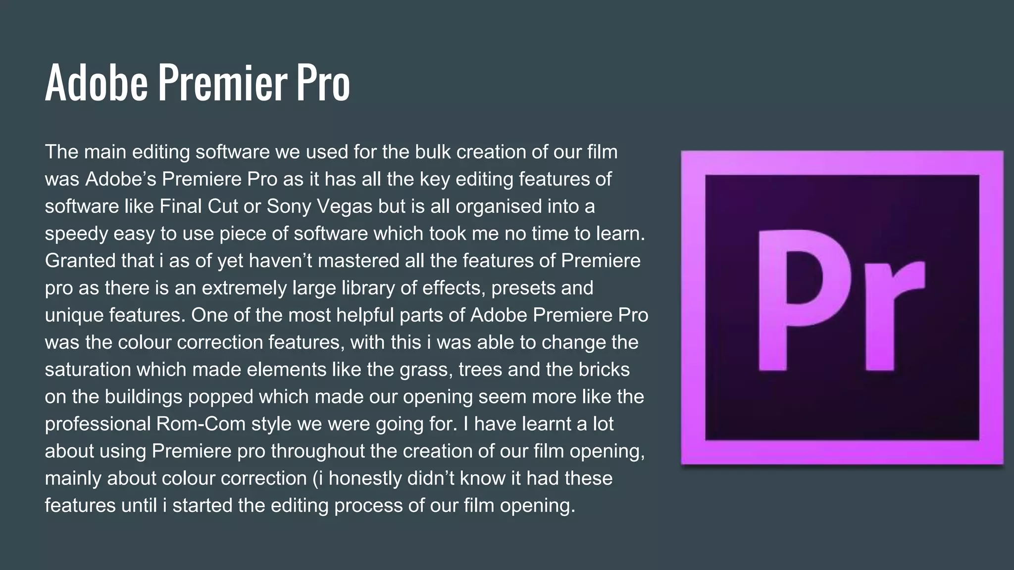 Adobe Premier Pro
The main editing software we used for the bulk creation of our film
was Adobe’s Premiere Pro as it has all the key editing features of
software like Final Cut or Sony Vegas but is all organised into a
speedy easy to use piece of software which took me no time to learn.
Granted that i as of yet haven’t mastered all the features of Premiere
pro as there is an extremely large library of effects, presets and
unique features. One of the most helpful parts of Adobe Premiere Pro
was the colour correction features, with this i was able to change the
saturation which made elements like the grass, trees and the bricks
on the buildings popped which made our opening seem more like the
professional Rom-Com style we were going for. I have learnt a lot
about using Premiere pro throughout the creation of our film opening,
mainly about colour correction (i honestly didn’t know it had these
features until i started the editing process of our film opening.
 
