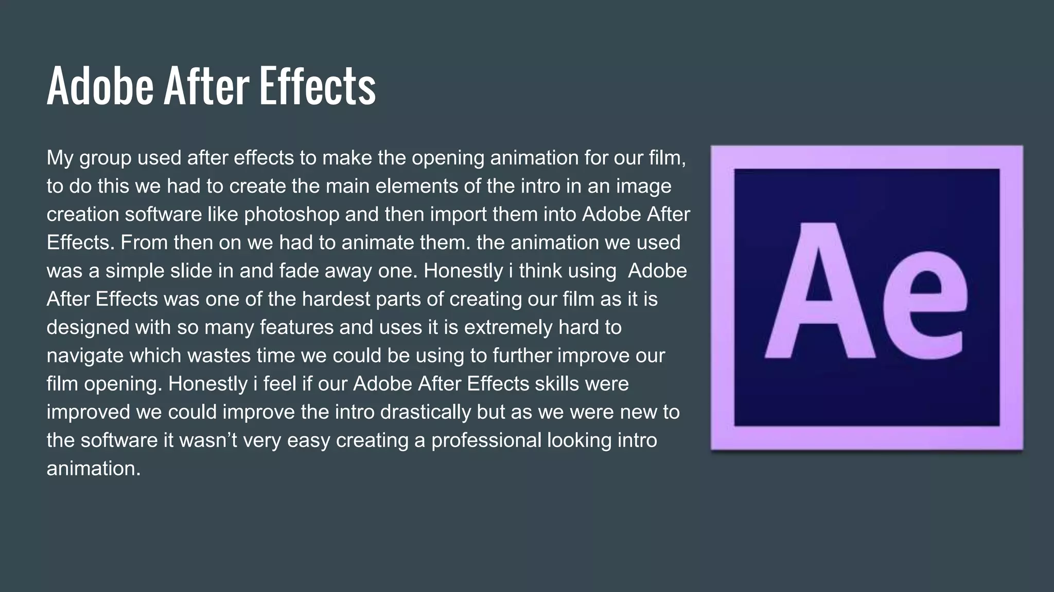 Adobe After Effects
My group used after effects to make the opening animation for our film,
to do this we had to create the main elements of the intro in an image
creation software like photoshop and then import them into Adobe After
Effects. From then on we had to animate them. the animation we used
was a simple slide in and fade away one. Honestly i think using Adobe
After Effects was one of the hardest parts of creating our film as it is
designed with so many features and uses it is extremely hard to
navigate which wastes time we could be using to further improve our
film opening. Honestly i feel if our Adobe After Effects skills were
improved we could improve the intro drastically but as we were new to
the software it wasn’t very easy creating a professional looking intro
animation.
 