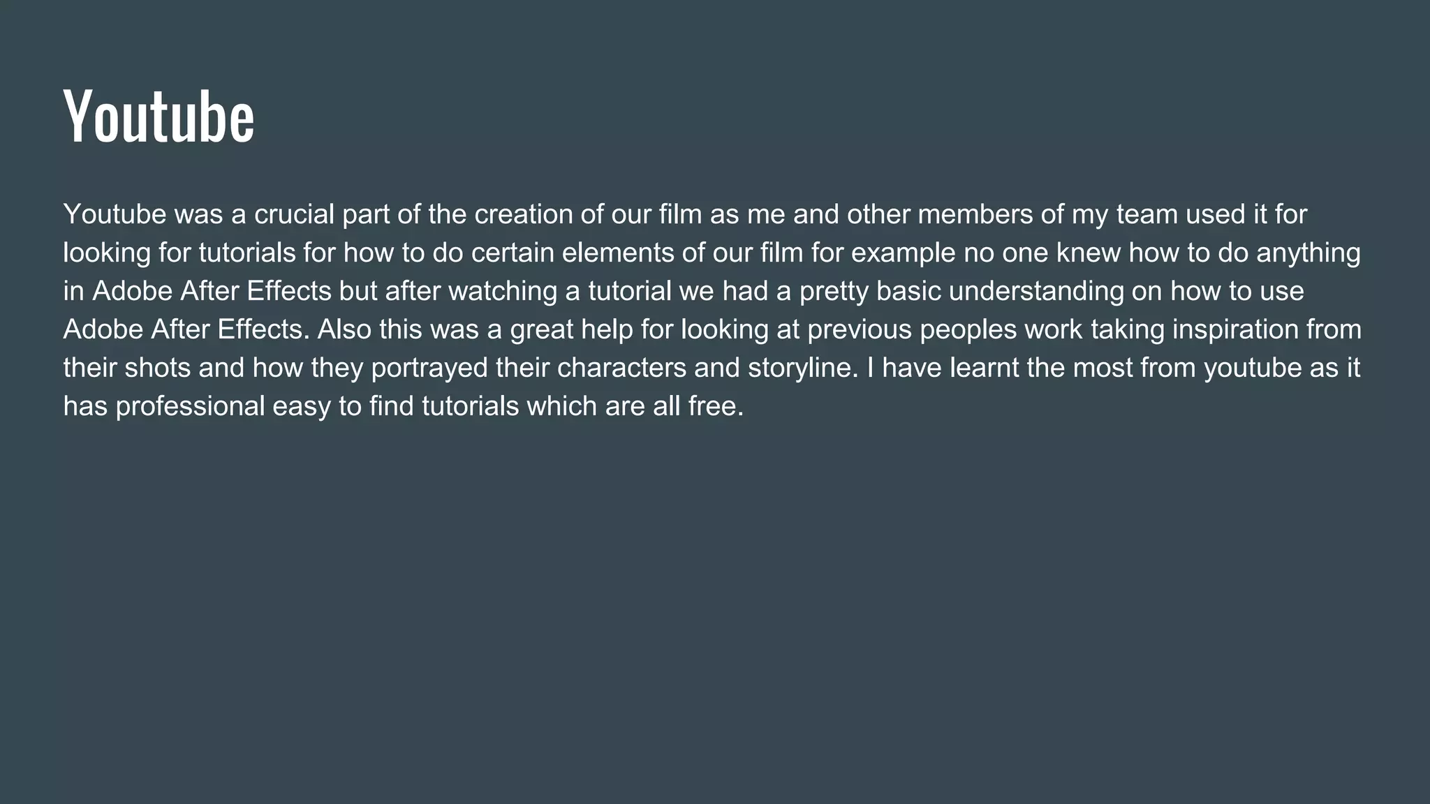 Youtube
Youtube was a crucial part of the creation of our film as me and other members of my team used it for
looking for tutorials for how to do certain elements of our film for example no one knew how to do anything
in Adobe After Effects but after watching a tutorial we had a pretty basic understanding on how to use
Adobe After Effects. Also this was a great help for looking at previous peoples work taking inspiration from
their shots and how they portrayed their characters and storyline. I have learnt the most from youtube as it
has professional easy to find tutorials which are all free.
 