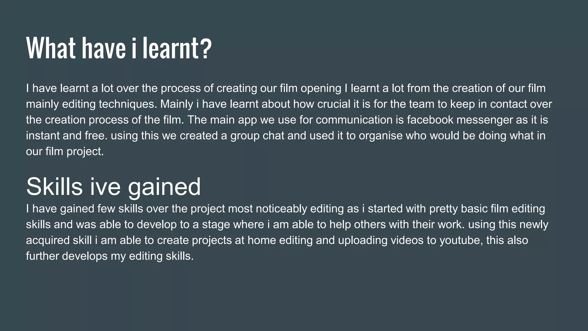 What have i learnt?
I have learnt a lot over the process of creating our film opening I learnt a lot from the creation of our film
mainly editing techniques. Mainly i have learnt about how crucial it is for the team to keep in contact over
the creation process of the film. The main app we use for communication is facebook messenger as it is
instant and free. using this we created a group chat and used it to organise who would be doing what in
our film project.
Skills ive gained
I have gained few skills over the project most noticeably editing as i started with pretty basic film editing
skills and was able to develop to a stage where i am able to help others with their work. using this newly
acquired skill i am able to create projects at home editing and uploading videos to youtube, this also
further develops my editing skills.
 