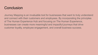 Conclusion
Journey Mapping is an invaluable tool for businesses that want to truly understand
and connect with their customers and employees. By incorporating the principles
of The Human Experience Hub and focusing on The Human Experience,
businesses can create more meaningful and impactful journeys that drive
customer loyalty, employee engagement, and overall business success.
 