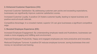 2. Enhanced Customer Experience (CX):
Improved Customer Satisfaction: By addressing customer pain points and exceeding expectations,
businesses can significantly improve customer satisfaction scores.
Increased Customer Loyalty: A positive CX fosters customer loyalty, leading to repeat business and
positive word-of-mouth referrals.
Competitive Advantage: In a crowded market, superior CX can give businesses a significant competitive
edge.
3. Boosted Employee Experience (EX):
Increased Employee Engagement: By understanding employee needs and frustrations, businesses can
create a more engaging and fulfilling work environment.
Improved Employee Productivity: Happy and engaged employees are more productive and innovative.
Reduced Employee Turnover: A positive EX reduces employee turnover, saving businesses time and
money on recruitment and training.
 