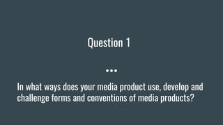 Question 1
In what ways does your media product use, develop and
challenge forms and conventions of media products?
 