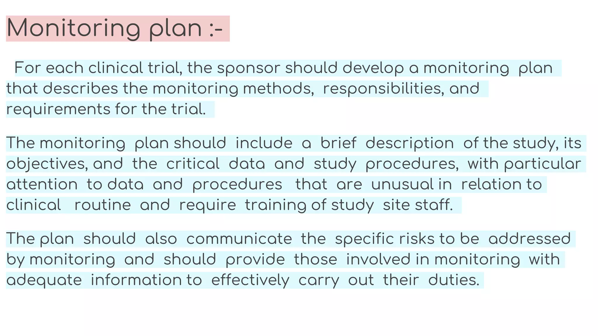 Monitoring plan :-
For each clinical trial, the sponsor should develop a monitoring plan
that describes the monitoring methods, responsibilities, and
requirements for the trial.
The monitoring plan should include a brief description of the study, its
objectives, and the critical data and study procedures, with particular
attention to data and procedures that are unusual in relation to
clinical routine and require training of study site staff.
The plan should also communicate the specific risks to be addressed
by monitoring and should provide those involved in monitoring with
adequate information to effectively carry out their duties.
 