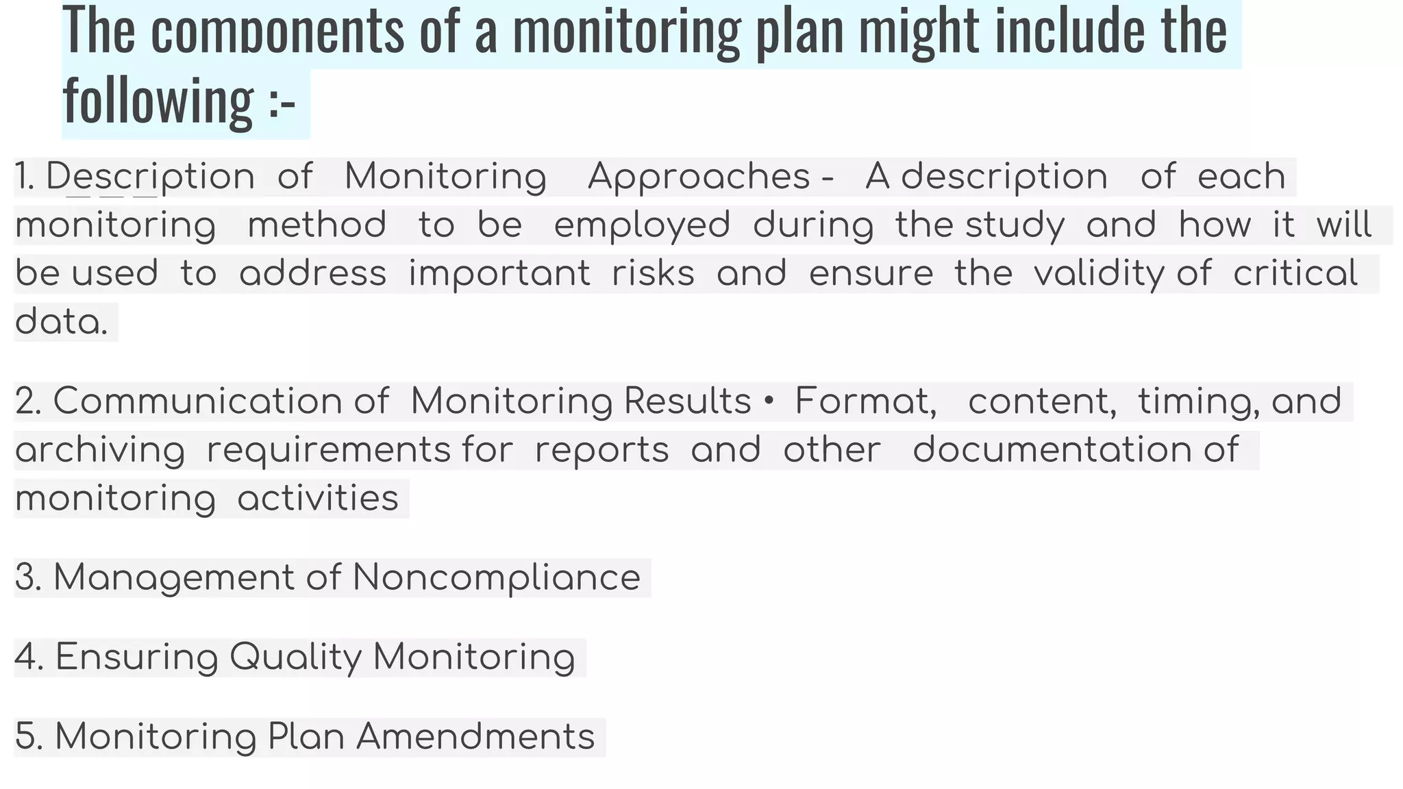 The components of a monitoring plan might include the
following :-
1. Description of Monitoring Approaches - A description of each
monitoring method to be employed during the study and how it will
be used to address important risks and ensure the validity of critical
data.
2. Communication of Monitoring Results • Format, content, timing, and
archiving requirements for reports and other documentation of
monitoring activities
3. Management of Noncompliance
4. Ensuring Quality Monitoring
5. Monitoring Plan Amendments
 