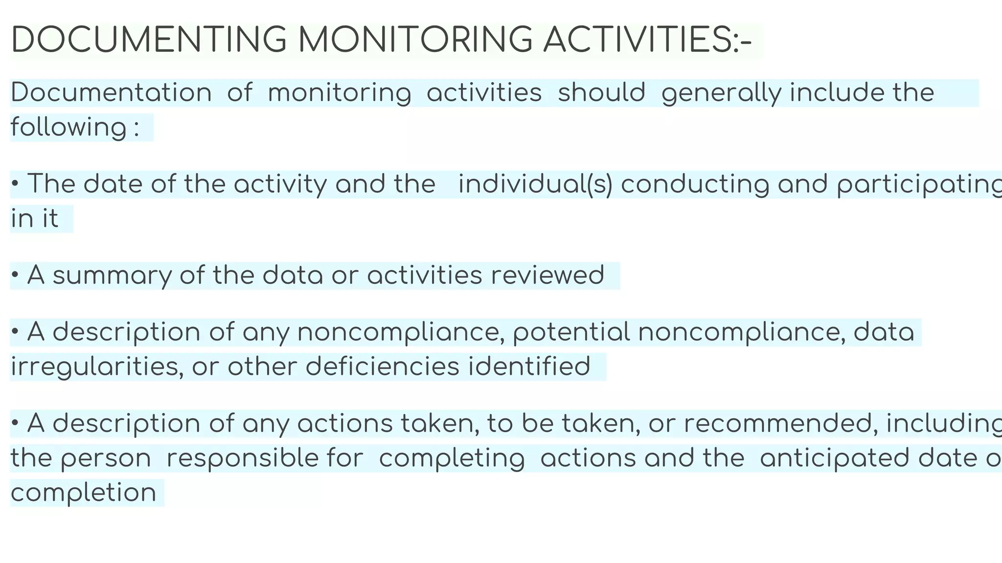 DOCUMENTING MONITORING ACTIVITIES:-
Documentation of monitoring activities should generally include the
following :
• The date of the activity and the individual(s) conducting and participating
in it
• A summary of the data or activities reviewed
• A description of any noncompliance, potential noncompliance, data
irregularities, or other deficiencies identified
• A description of any actions taken, to be taken, or recommended, including
the person responsible for completing actions and the anticipated date o
completion
 