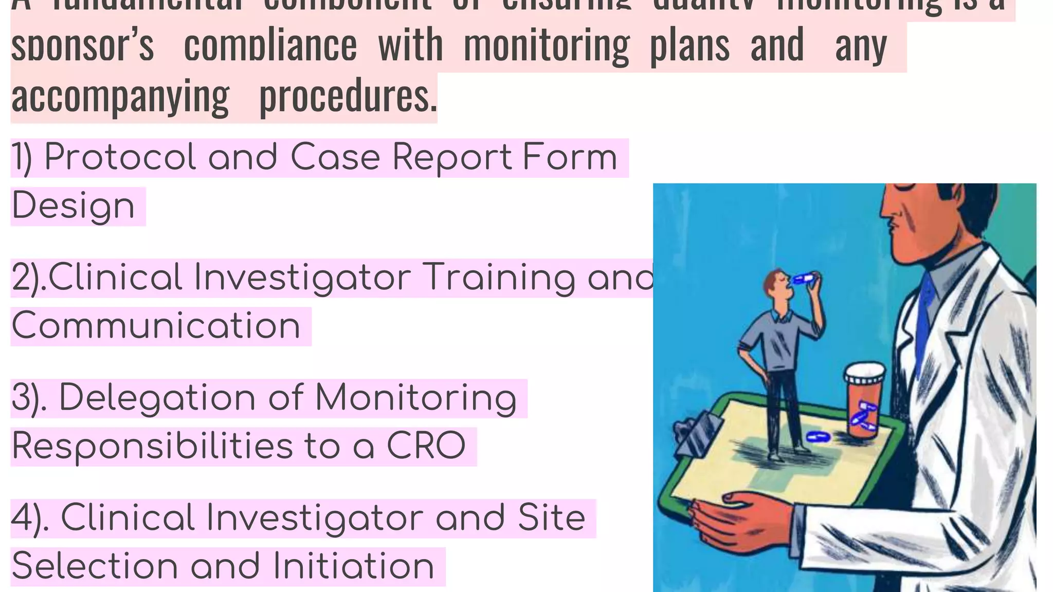 A fundamental component of ensuring quality monitoring is a
sponsor’s compliance with monitoring plans and any
accompanying procedures.
1) Protocol and Case Report Form
Design
2).Clinical Investigator Training and
Communication
3). Delegation of Monitoring
Responsibilities to a CRO
4). Clinical Investigator and Site
Selection and Initiation
 