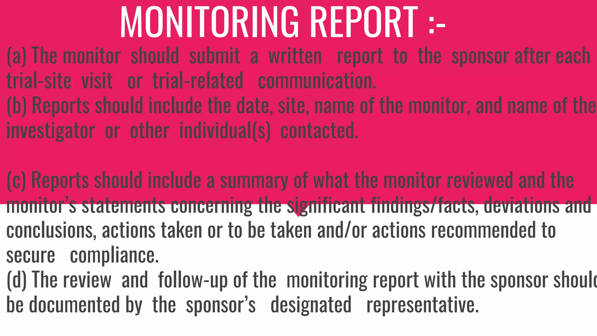 MONITORING REPORT :-
(a) The monitor should submit a written report to the sponsor after each
trial-site visit or trial-related communication.
(b) Reports should include the date, site, name of the monitor, and name of the
investigator or other individual(s) contacted.
(c) Reports should include a summary of what the monitor reviewed and the
monitor’s statements concerning the significant findings/facts, deviations and
conclusions, actions taken or to be taken and/or actions recommended to
secure compliance.
(d) The review and follow-up of the monitoring report with the sponsor should
be documented by the sponsor’s designated representative.
 