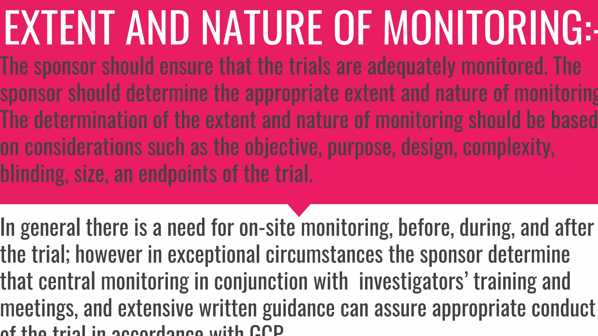 EXTENT AND NATURE OF MONITORING:-
The sponsor should ensure that the trials are adequately monitored. The
sponsor should determine the appropriate extent and nature of monitoring
The determination of the extent and nature of monitoring should be based
on considerations such as the objective, purpose, design, complexity,
blinding, size, an endpoints of the trial.
In general there is a need for on-site monitoring, before, during, and after
the trial; however in exceptional circumstances the sponsor determine
that central monitoring in conjunction with investigators’ training and
meetings, and extensive written guidance can assure appropriate conduct
 