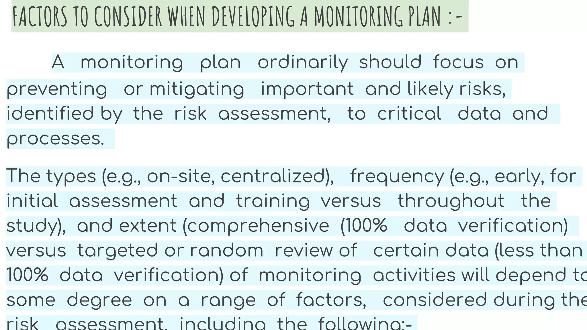 FACTORS TO CONSIDER WHEN DEVELOPING A MONITORING PLAN :-
A monitoring plan ordinarily should focus on
preventing or mitigating important and likely risks,
identified by the risk assessment, to critical data and
processes.
The types (e.g., on-site, centralized), frequency (e.g., early, for
initial assessment and training versus throughout the
study), and extent (comprehensive (100% data verification)
versus targeted or random review of certain data (less than
100% data verification) of monitoring activities will depend to
some degree on a range of factors, considered during the
 