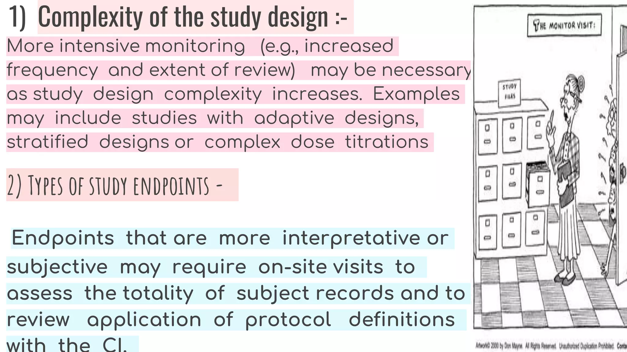 1) Complexity of the study design :-
More intensive monitoring (e.g., increased
frequency and extent of review) may be necessary
as study design complexity increases. Examples
may include studies with adaptive designs,
stratified designs or complex dose titrations
2) Types of study endpoints -
Endpoints that are more interpretative or
subjective may require on-site visits to
assess the totality of subject records and to
review application of protocol definitions
 