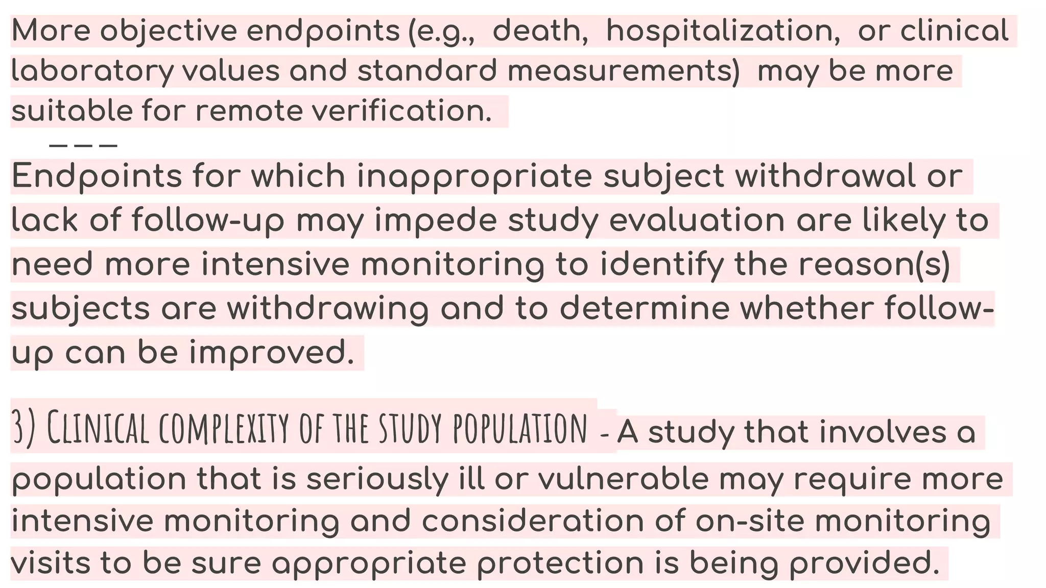 More objective endpoints (e.g., death, hospitalization, or clinical
laboratory values and standard measurements) may be more
suitable for remote verification.
Endpoints for which inappropriate subject withdrawal or
lack of follow-up may impede study evaluation are likely to
need more intensive monitoring to identify the reason(s)
subjects are withdrawing and to determine whether follow-
up can be improved.
3) Clinical complexity of the study population - A study that involves a
population that is seriously ill or vulnerable may require more
intensive monitoring and consideration of on-site monitoring
visits to be sure appropriate protection is being provided.
 