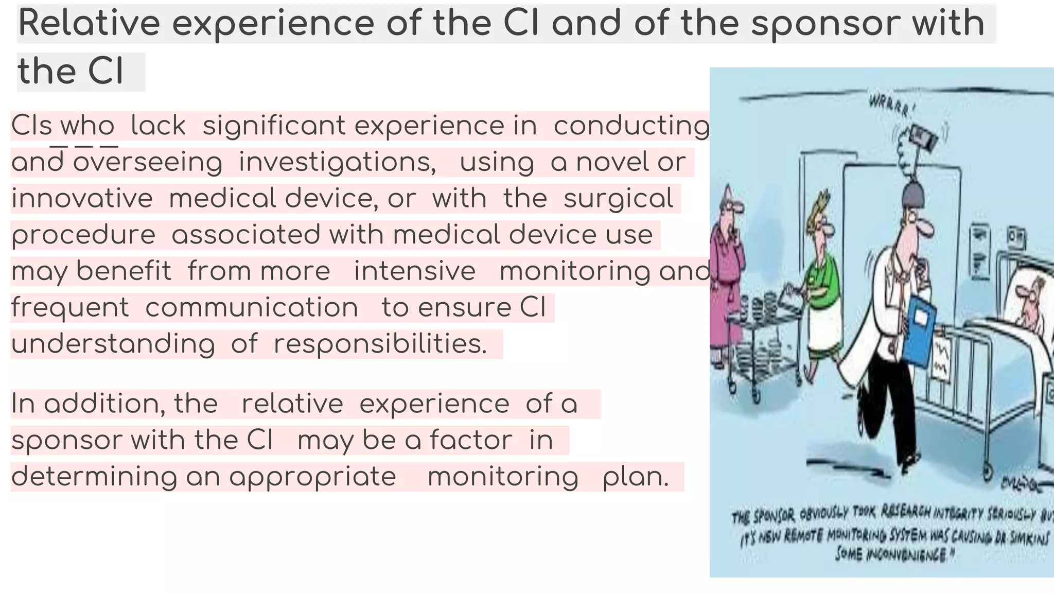 Relative experience of the CI and of the sponsor with
the CI
CIs who lack significant experience in conducting
and overseeing investigations, using a novel or
innovative medical device, or with the surgical
procedure associated with medical device use
may benefit from more intensive monitoring and
frequent communication to ensure CI
understanding of responsibilities.
In addition, the relative experience of a
sponsor with the CI may be a factor in
determining an appropriate monitoring plan.
 