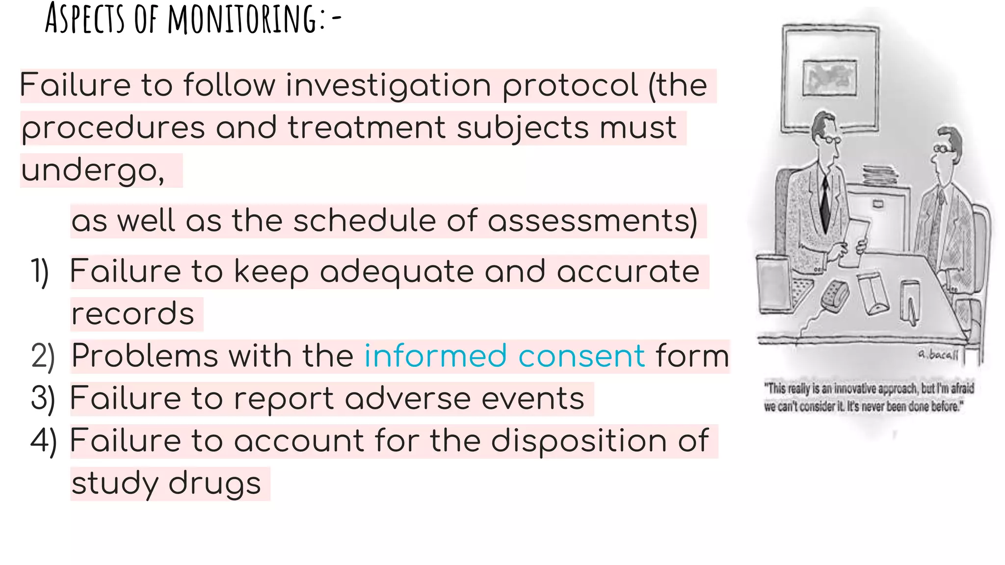 Aspects of monitoring:-
Failure to follow investigation protocol (the
procedures and treatment subjects must
undergo,
as well as the schedule of assessments)
1) Failure to keep adequate and accurate
records
2) Problems with the informed consent form
3) Failure to report adverse events
4) Failure to account for the disposition of
study drugs
 