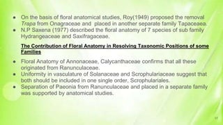 ● On the basis of floral anatomical studies, Roy(1949) proposed the removal
Trapa from Onagraceae and placed in another separate family Tapaceaea.
● N.P Saxena (1977) described the floral anatomy of 7 species of sub family
Hydrangeaceae and Saxifragaceae.
The Contribution of Floral Anatomy in Resolving Taxonomic Positions of some
Families
● Floral Anatomy of Annonaceae, Calycanthaceae confirms that all these
originated from Ranunculaceae.
● Uniformity in vasculature of Solanaceae and Scrophulariaceae suggest that
both should be included in one single order, Scrophulariales.
● Separation of Paeonia from Ranunculaceae and placed in a separate family
was supported by anatomical studies.
17
 
