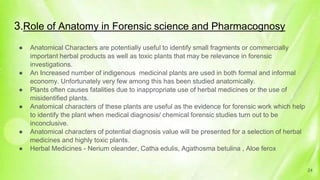 3.Role of Anatomy in Forensic science and Pharmacognosy
● Anatomical Characters are potentially useful to identify small fragments or commercially
important herbal products as well as toxic plants that may be relevance in forensic
investigations.
● An Increased number of indigenous medicinal plants are used in both formal and informal
economy. Unfortunately very few among this has been studied anatomically.
● Plants often causes fatalities due to inappropriate use of herbal medicines or the use of
misidentified plants.
● Anatomical characters of these plants are useful as the evidence for forensic work which help
to identify the plant when medical diagnosis/ chemical forensic studies turn out to be
inconclusive.
● Anatomical characters of potential diagnosis value will be presented for a selection of herbal
medicines and highly toxic plants.
● Herbal Medicines - Nerium oleander, Catha edulis, Agathosma betulina , Aloe ferox
24
 