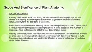 Scope And Significance of Plant Anatomy.
1. ROLE IN TAXONOMY
Anatomy provides evidence concerning the inter relationships of large groups such as
families or in helping establishing the real affinities of genera of uncertain taxonomic
status.Anatomy form the backbone of taxonomy.
Study of anatomical features of flowering details has a long history of its own. The discovery
of various modern techniques and vast improvement in tools, especially the invention of
microscope have certainly add a lot to the finer detail of plant tissue.
Anatomy sometimes proves very helpful for individual identification. The anatomical methods
are great value in identifying the herbarium specimens which do not bear flowers or fruits.
The Anatomical methods are also used in identification of commercial sample of medicinal
plants, timber, fibers etc..
3
 