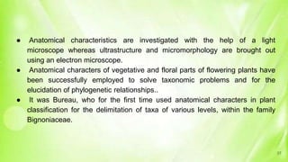 ● Anatomical characteristics are investigated with the help of a light
microscope whereas ultrastructure and micromorphology are brought out
using an electron microscope.
● Anatomical characters of vegetative and floral parts of flowering plants have
been successfully employed to solve taxonomic problems and for the
elucidation of phylogenetic relationships..
● It was Bureau, who for the first time used anatomical characters in plant
classification for the delimitation of taxa of various levels, within the family
Bignoniaceae.
37
 