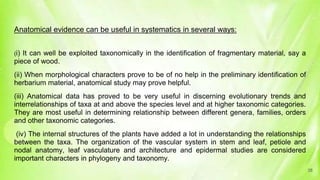 Anatomical evidence can be useful in systematics in several ways:
(i) It can well be exploited taxonomically in the identification of fragmentary material, say a
piece of wood.
(ii) When morphological characters prove to be of no help in the preliminary identification of
herbarium material, anatomical study may prove helpful.
(iii) Anatomical data has proved to be very useful in discerning evolutionary trends and
interrelationships of taxa at and above the species level and at higher taxonomic categories.
They are most useful in determining relationship between different genera, families, orders
and other taxonomic categories.
(iv) The internal structures of the plants have added a lot in understanding the relationships
between the taxa. The organization of the vascular system in stem and leaf, petiole and
nodal anatomy, leaf vasculature and architecture and epidermal studies are considered
important characters in phylogeny and taxonomy.
38
 