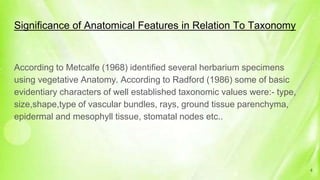 Significance of Anatomical Features in Relation To Taxonomy
According to Metcalfe (1968) identified several herbarium specimens
using vegetative Anatomy. According to Radford (1986) some of basic
evidentiary characters of well established taxonomic values were:- type,
size,shape,type of vascular bundles, rays, ground tissue parenchyma,
epidermal and mesophyll tissue, stomatal nodes etc..
4
 