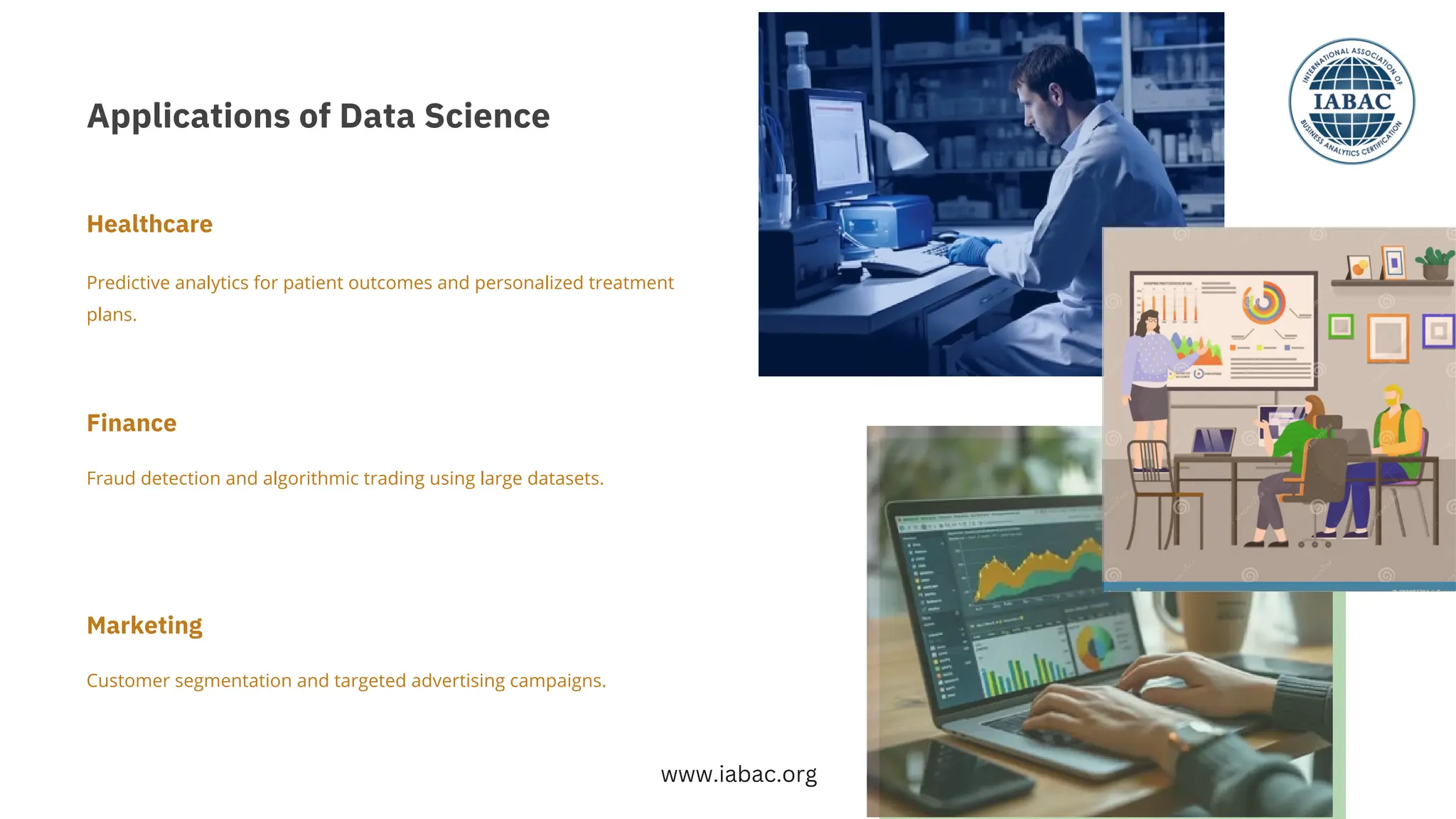 Applications of Data Science
Customer segmentation and targeted advertising campaigns.
Fraud detection and algorithmic trading using large datasets.
Predictive analytics for patient outcomes and personalized treatment
plans.
Finance
Marketing
Healthcare
www.iabac.org
 