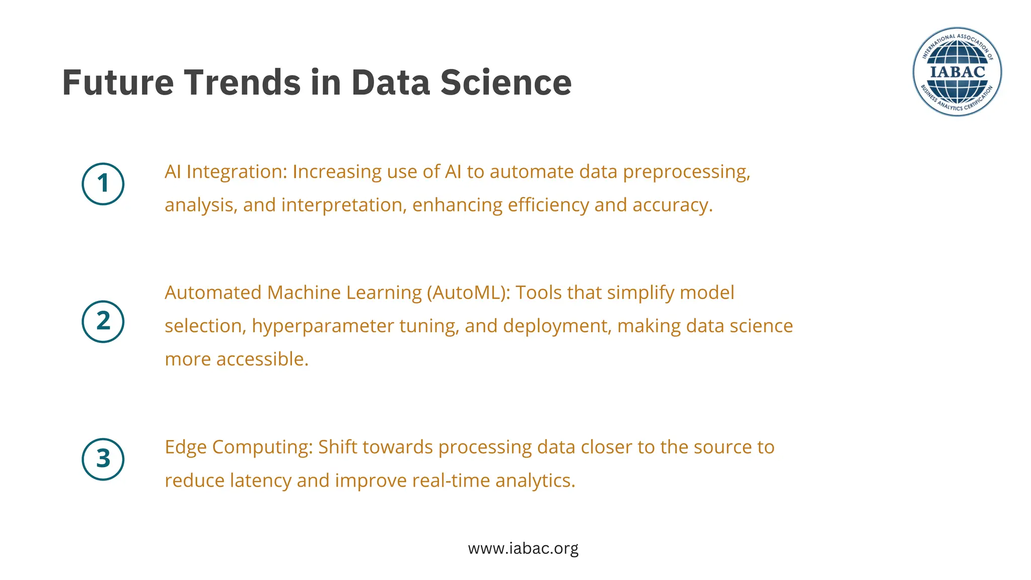 2
1
3
AI Integration: Increasing use of AI to automate data preprocessing,
analysis, and interpretation, enhancing efficiency and accuracy.
Automated Machine Learning (AutoML): Tools that simplify model
selection, hyperparameter tuning, and deployment, making data science
more accessible.
Edge Computing: Shift towards processing data closer to the source to
reduce latency and improve real-time analytics.
Future Trends in Data Science
www.iabac.org
 