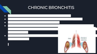 CHRONIC BRONCHITIS
● Damage to the bronchial tubes causes chronic bronchitis.
● Bronchitis occurs when the bronchial tubes are irritated and swollen.
● This causes coughing and shortness of breath.
● If mucus comes up with the cough and the cough lasts at least three months for
two years in a row, the bronchitis has become
chronic bronchitis.
● There are hair-like fibers lining the bronchial
tubes of the lungs.
 